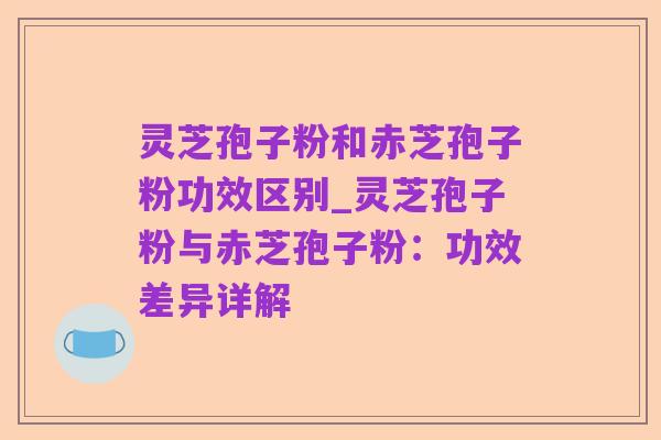 灵芝孢子粉和赤芝孢子粉功效区别_灵芝孢子粉与赤芝孢子粉:功效差异详解