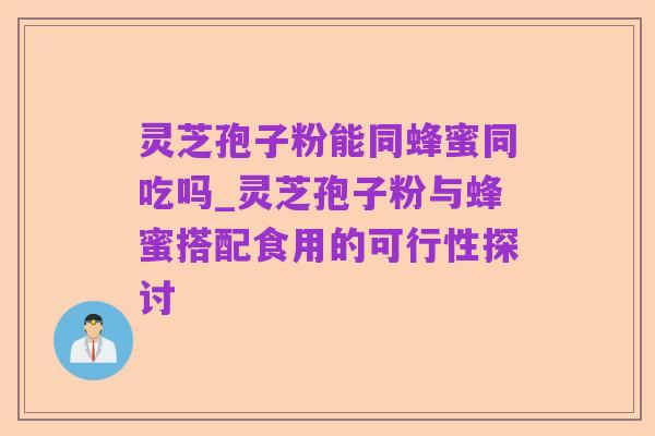 灵芝孢子粉能同蜂蜜同吃吗_灵芝孢子粉与蜂蜜搭配食用的可行性探讨