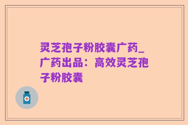 灵芝孢子粉胶囊广药_广药出品：高效灵芝孢子粉胶囊