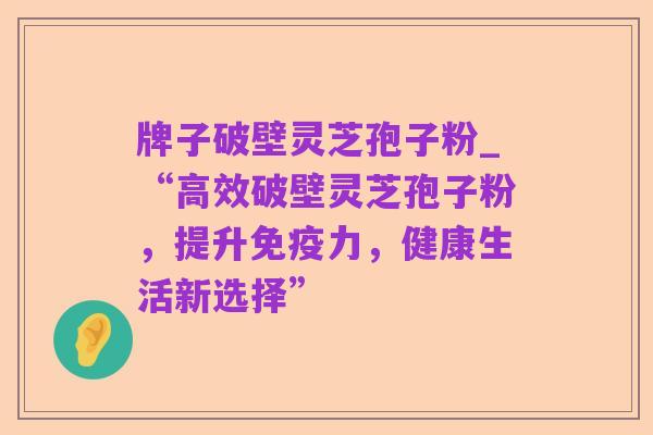 牌子破壁灵芝孢子粉_“高效破壁灵芝孢子粉,提升免疫力,健康生活新选择”