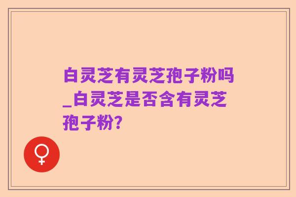 白灵芝有灵芝孢子粉吗_白灵芝是否含有灵芝孢子粉？