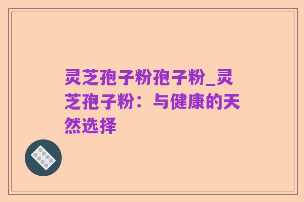 灵芝孢子粉孢子粉_灵芝孢子粉:与健康的天然选择