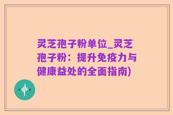 灵芝孢子粉单位_灵芝孢子粉:提升免疫力与健康益处的全面指南)