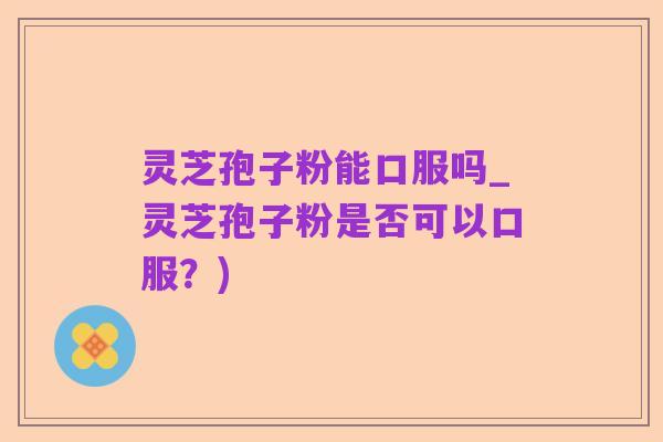 灵芝孢子粉能口服吗_灵芝孢子粉是否可以口服?)