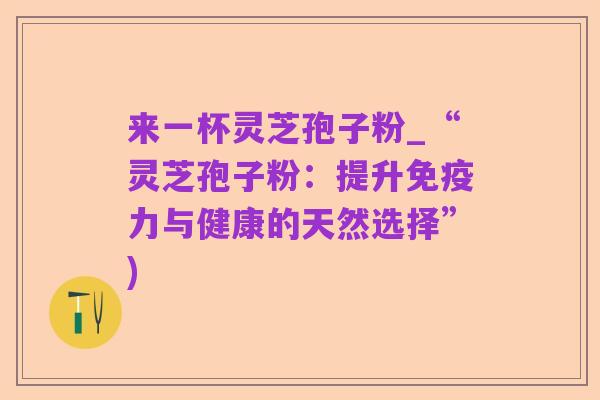 来一杯灵芝孢子粉_“灵芝孢子粉:提升免疫力与健康的天然选择”)