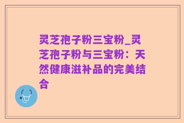 灵芝孢子粉三宝粉_灵芝孢子粉与三宝粉:天然健康滋补品的完美结合