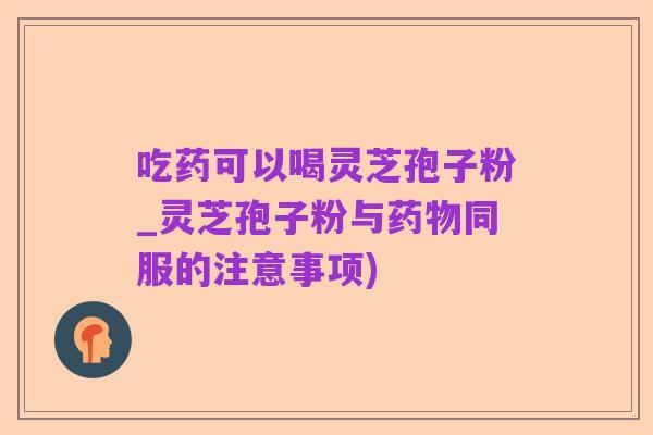 吃药可以喝灵芝孢子粉_灵芝孢子粉与药物同服的注意事项)