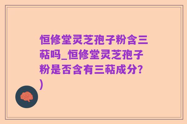 恒修堂灵芝孢子粉含三萜吗_恒修堂灵芝孢子粉是否含有三萜成分?)