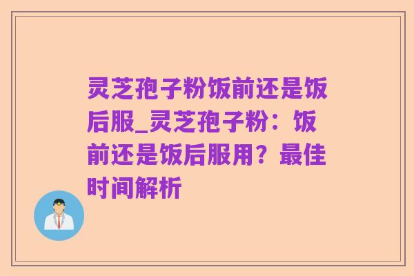 灵芝孢子粉饭前还是饭后服_灵芝孢子粉:饭前还是饭后服用?最佳时间解析