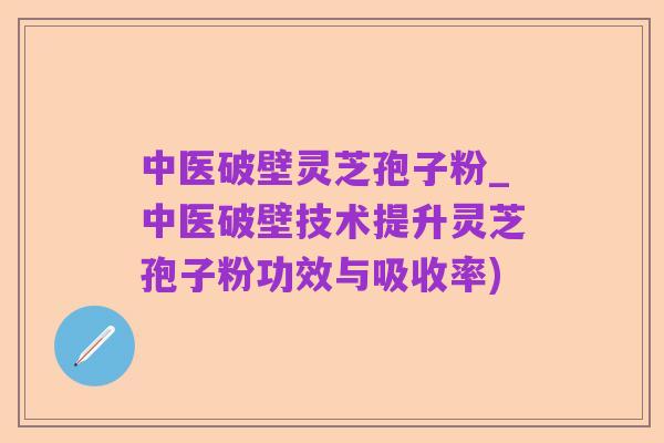 中医破壁灵芝孢子粉_中医破壁技术提升灵芝孢子粉功效与吸收率)