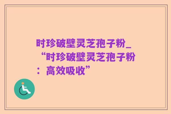 时珍破壁灵芝孢子粉_“时珍破壁灵芝孢子粉:高效吸收”