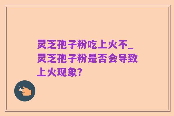 灵芝孢子粉吃上火不_灵芝孢子粉是否会导致上火现象?