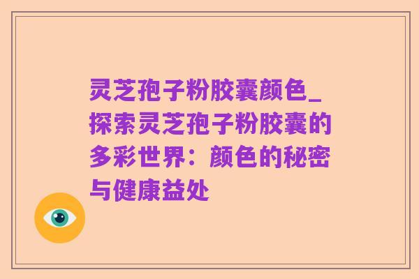 灵芝孢子粉胶囊颜色_探索灵芝孢子粉胶囊的多彩世界:颜色的秘密与健康益处