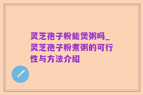 灵芝孢子粉能煲粥吗_灵芝孢子粉煮粥的可行性与方法介绍