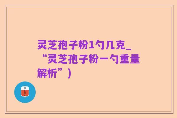 灵芝孢子粉1勺几克_“灵芝孢子粉一勺重量解析”)