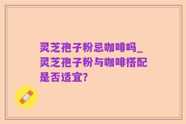 灵芝孢子粉忌咖啡吗_灵芝孢子粉与咖啡搭配是否适宜？