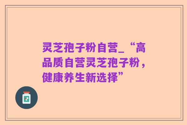 灵芝孢子粉自营_“高品质自营灵芝孢子粉，健康养生新选择”