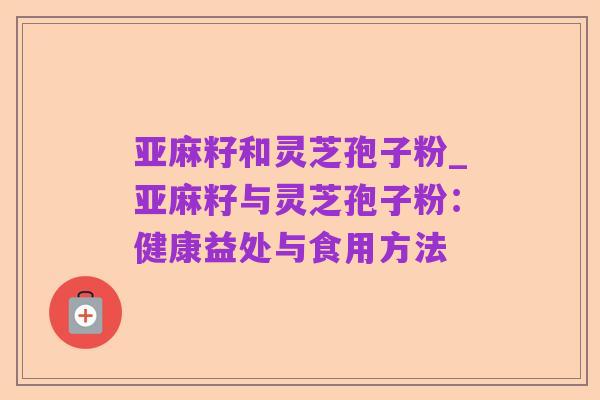 亚麻籽和灵芝孢子粉_亚麻籽与灵芝孢子粉：健康益处与食用方法