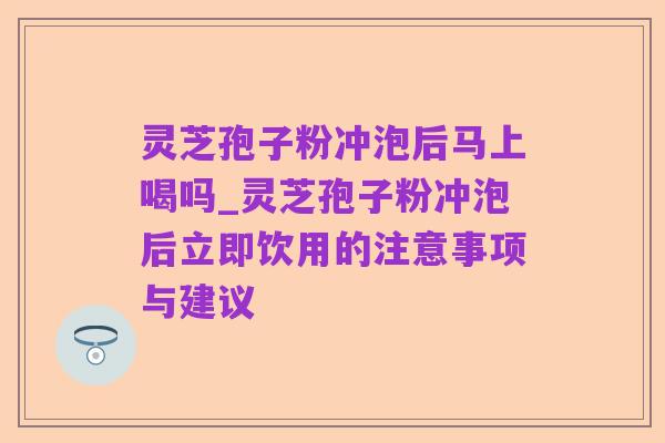 灵芝孢子粉冲泡后马上喝吗_灵芝孢子粉冲泡后立即饮用的注意事项与建议
