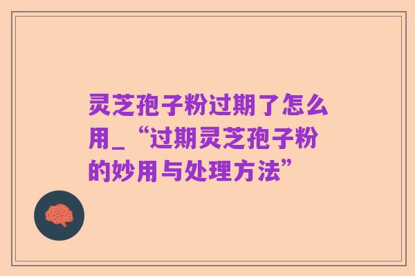 灵芝孢子粉过期了怎么用_“过期灵芝孢子粉的妙用与处理方法”