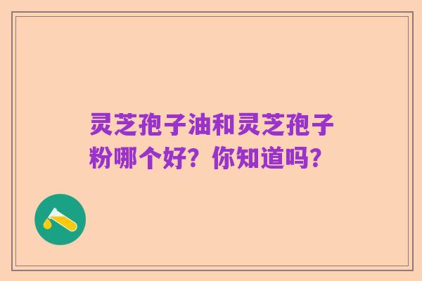 灵芝孢子油和灵芝孢子粉哪个好?你知道吗?