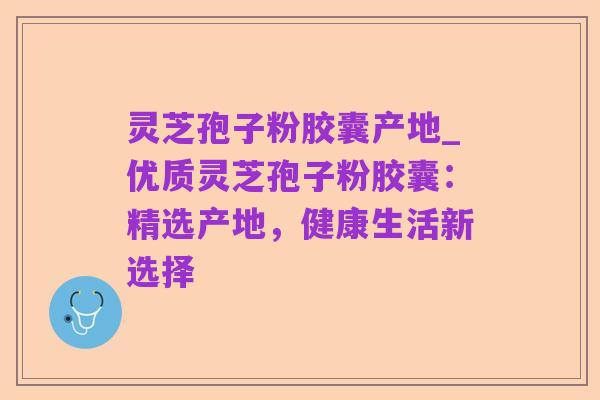 灵芝孢子粉胶囊产地_优质灵芝孢子粉胶囊：精选产地，健康生活新选择