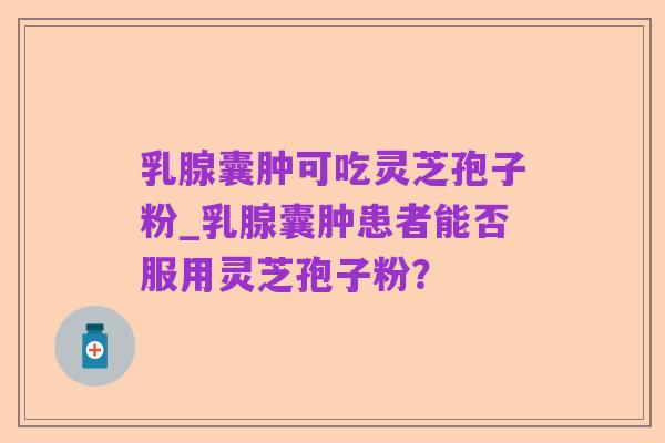 乳腺囊肿可吃灵芝孢子粉_乳腺囊肿患者能否服用灵芝孢子粉?