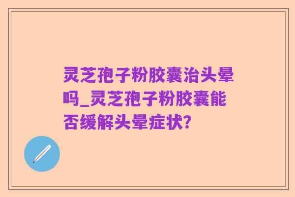 灵芝孢子粉胶囊治头晕吗_灵芝孢子粉胶囊能否缓解头晕症状？