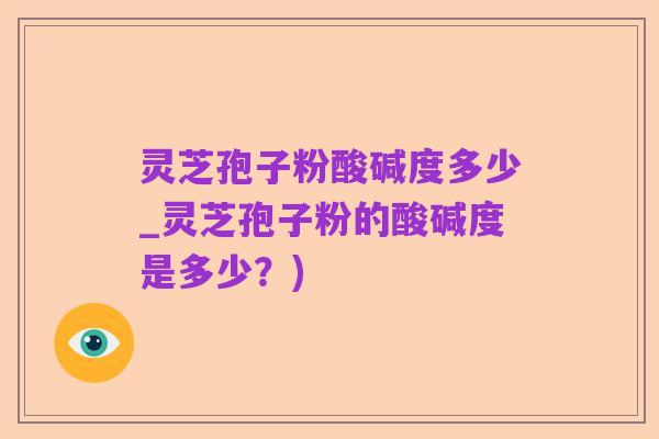 灵芝孢子粉酸碱度多少_灵芝孢子粉的酸碱度是多少？)