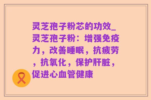灵芝孢子粉芯的功效_灵芝孢子粉：增强免疫力，改善睡眠，抗疲劳，抗氧化，保护肝脏，促进心血管健康