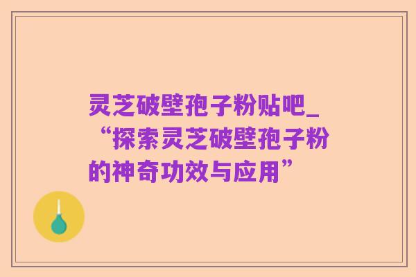 灵芝破壁孢子粉贴吧_“探索灵芝破壁孢子粉的神奇功效与应用”