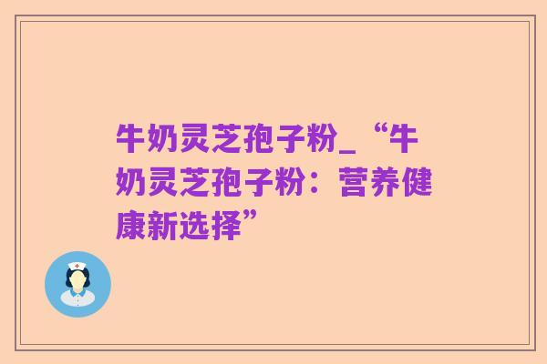 牛奶灵芝孢子粉_“牛奶灵芝孢子粉:营养健康新选择”