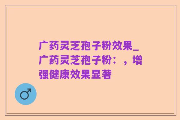 广药灵芝孢子粉效果_广药灵芝孢子粉:,增强健康效果显著