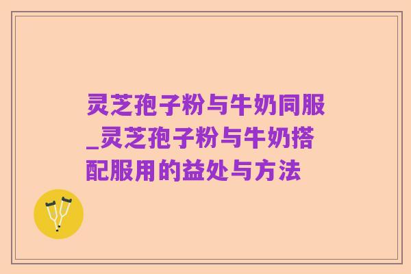 灵芝孢子粉与牛奶同服_灵芝孢子粉与牛奶搭配服用的益处与方法