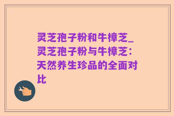 灵芝孢子粉和牛樟芝_灵芝孢子粉与牛樟芝：天然养生珍品的全面对比