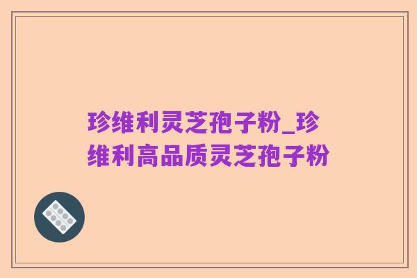 珍维利灵芝孢子粉_珍维利高品质灵芝孢子粉