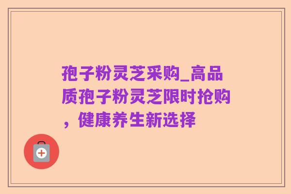 孢子粉灵芝采购_高品质孢子粉灵芝限时抢购，健康养生新选择