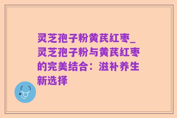 灵芝孢子粉黄芪红枣_灵芝孢子粉与黄芪红枣的完美结合:滋补养生新选择