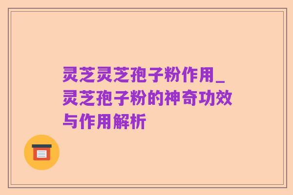 灵芝灵芝孢子粉作用_灵芝孢子粉的神奇功效与作用解析