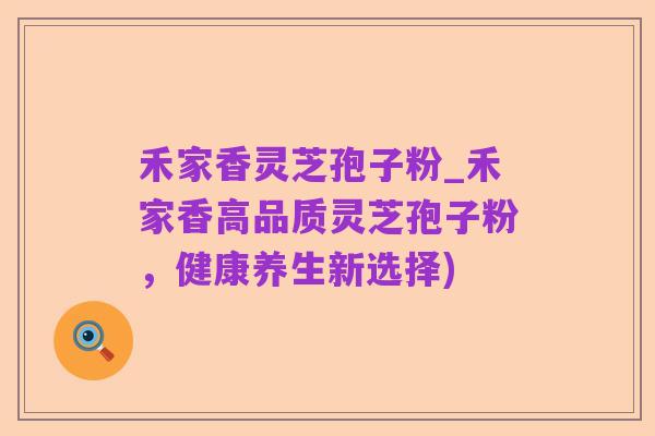 禾家香灵芝孢子粉_禾家香高品质灵芝孢子粉,健康养生新选择)