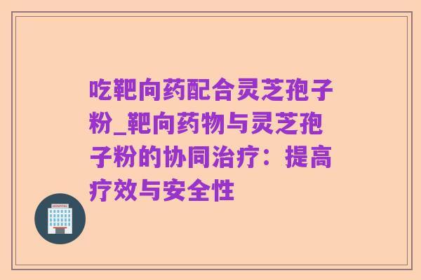 吃靶向药配合灵芝孢子粉_靶向药物与灵芝孢子粉的协同治疗:提高疗效与安全性