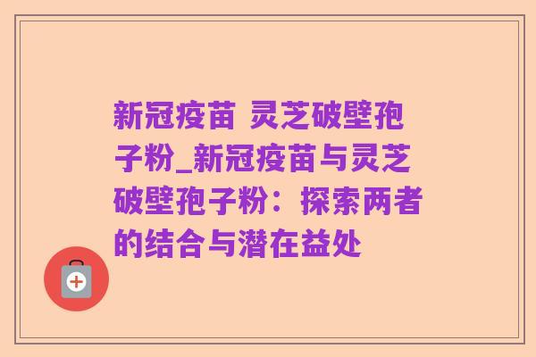 新冠疫苗 灵芝破壁孢子粉_新冠疫苗与灵芝破壁孢子粉:探索两者的结合与潜在益处