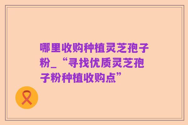 哪里收购种植灵芝孢子粉_“寻找优质灵芝孢子粉种植收购点”