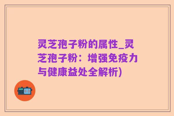 灵芝孢子粉的属性_灵芝孢子粉:增强免疫力与健康益处全解析)