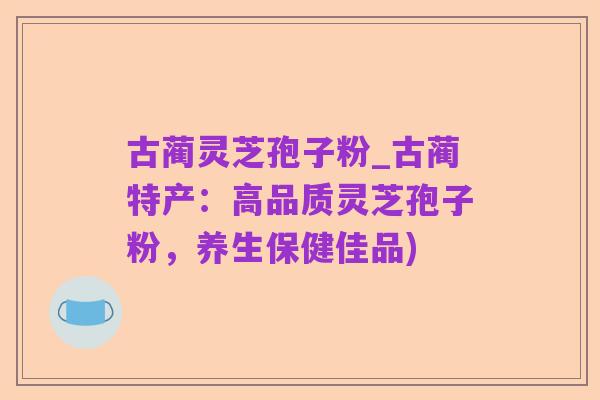古蔺灵芝孢子粉_古蔺特产:高品质灵芝孢子粉,养生保健佳品)