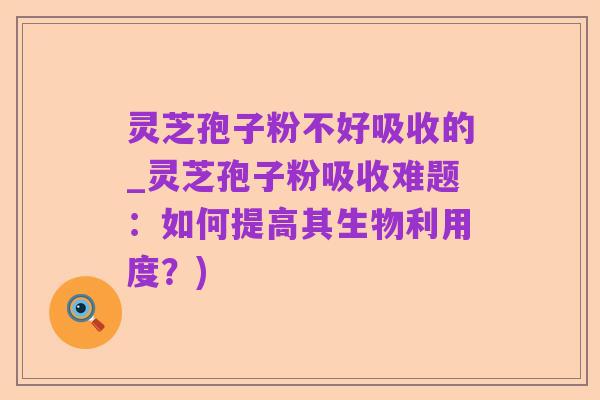 灵芝孢子粉不好吸收的_灵芝孢子粉吸收难题:如何提高其生物利用度?)