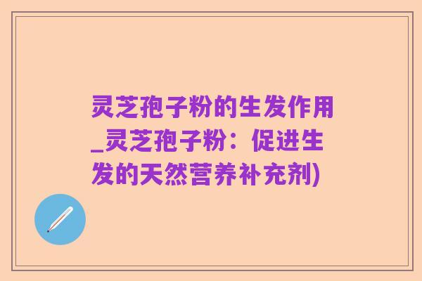 灵芝孢子粉的生发作用_灵芝孢子粉：促进生发的天然营养补充剂)