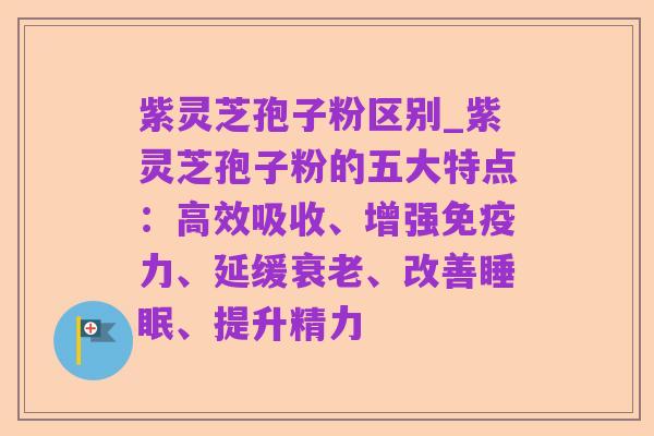 紫灵芝孢子粉区别_紫灵芝孢子粉的五大特点:高效吸收、增强免疫力、延缓衰老、改善睡眠、提升精力