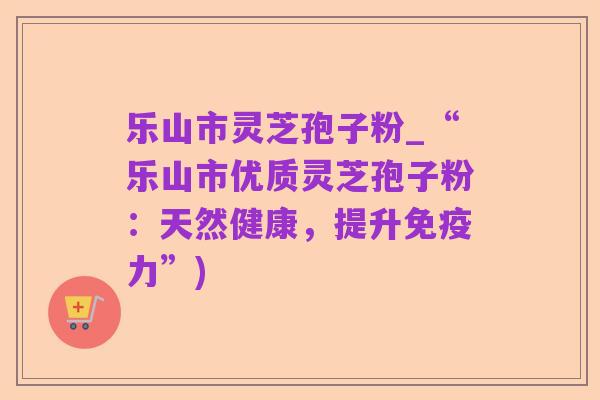乐山市灵芝孢子粉_“乐山市优质灵芝孢子粉:天然健康,提升免疫力”)