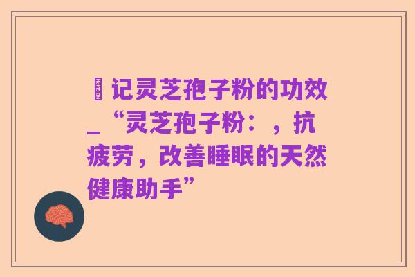 哖记灵芝孢子粉的功效_“灵芝孢子粉:,抗疲劳,改善睡眠的天然健康助手”